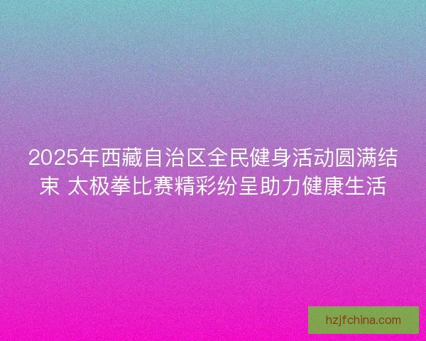 2025年西藏自治区全民健身活动圆满结束 太极拳比赛精彩纷呈助力健康生活 2025年西藏自治区全民健身活动圆满结束 太极拳比赛精彩纷呈助力健康生活