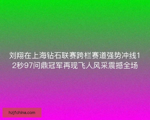 刘翔在上海钻石联赛跨栏赛道强势冲线12秒97问鼎冠军再现飞人风采震撼全场 刘翔在上海钻石联赛跨栏赛道强势冲线12秒97问鼎冠军再现飞人风采震撼全场