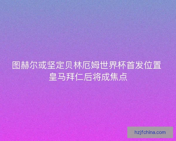 图赫尔或坚定贝林厄姆世界杯首发位置 皇马拜仁后将成焦点 图赫尔或坚定贝林厄姆世界杯首发位置 皇马拜仁后将成焦点