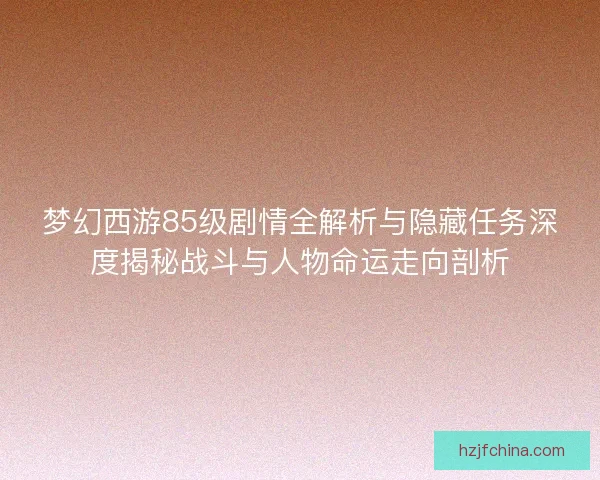 梦幻西游85级剧情全解析与隐藏任务深度揭秘战斗与人物命运走向剖析