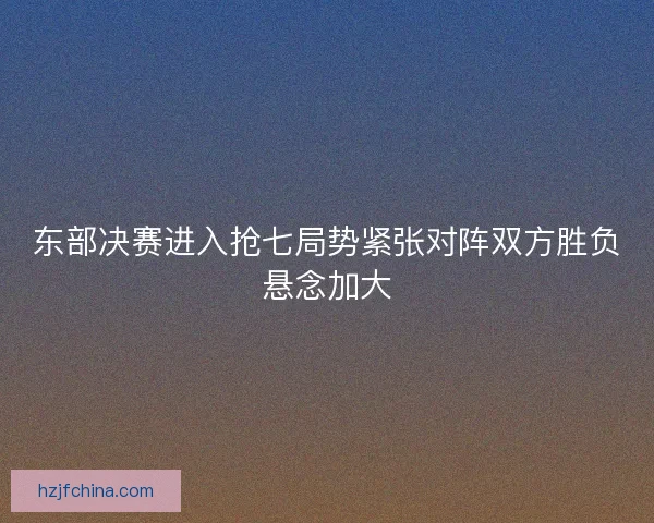 东部决赛进入抢七局势紧张对阵双方胜负悬念加大