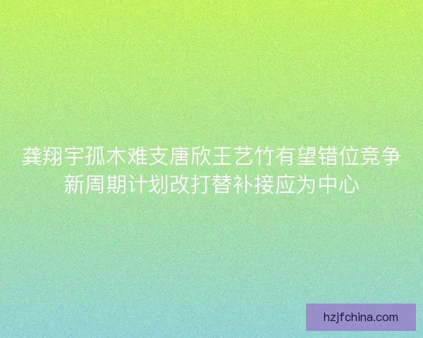 龚翔宇孤木难支唐欣王艺竹有望错位竞争新周期计划改打替补接应为中心