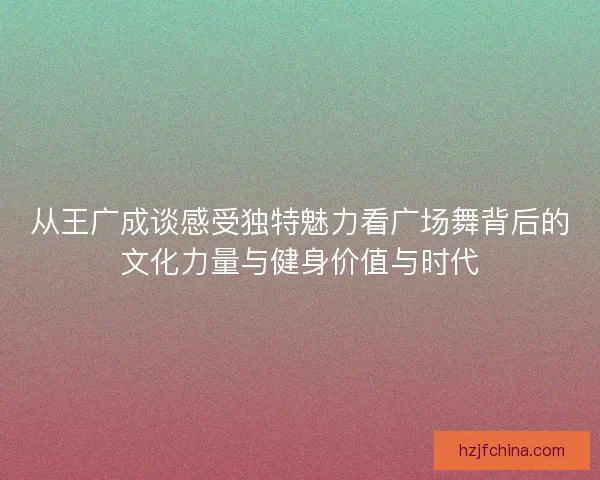 从王广成谈感受独特魅力看广场舞背后的文化力量与健身价值与时代 从王广成谈感受独特魅力看广场舞背后的文化力量与健身价值与时代