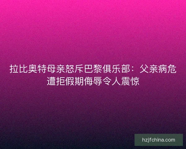 拉比奥特母亲怒斥巴黎俱乐部:父亲病危遭拒假期侮辱令人震惊 拉比奥特母亲怒斥巴黎俱乐部:父亲病危遭拒假期侮辱令人震惊