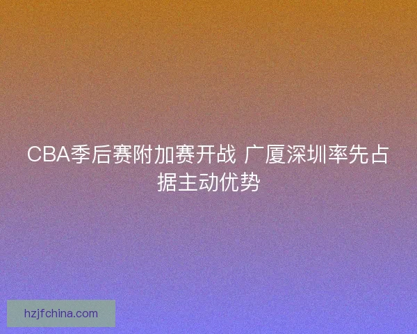 CBA季后赛附加赛开战 广厦深圳率先占据主动优势 CBA季后赛附加赛开战 广厦深圳率先占据主动优势