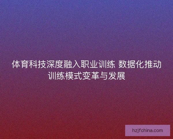 体育科技深度融入职业训练 数据化推动训练模式变革与发展 体育科技深度融入职业训练 数据化推动训练模式变革与发展
